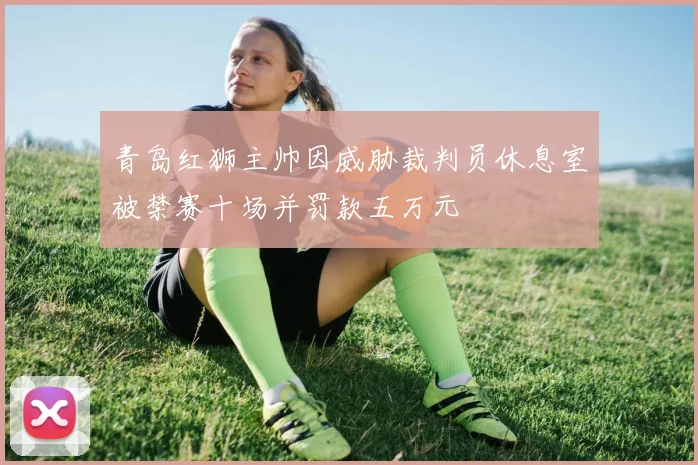 青岛红狮主帅因威胁裁判员休息室被禁赛十场并罚款五万元
