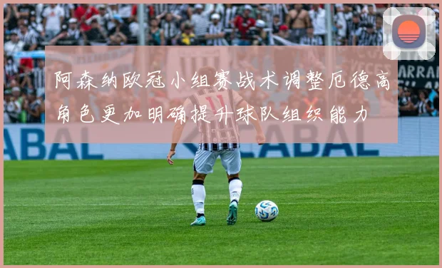 阿森纳欧冠小组赛战术调整厄德高角色更加明确提升球队组织能力