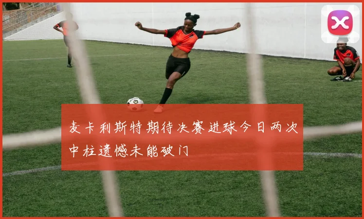 麦卡利斯特期待决赛进球今日两次中柱遗憾未能破门