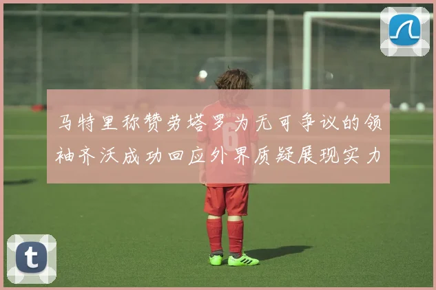 马特里称赞劳塔罗为无可争议的领袖齐沃成功回应外界质疑展现实力