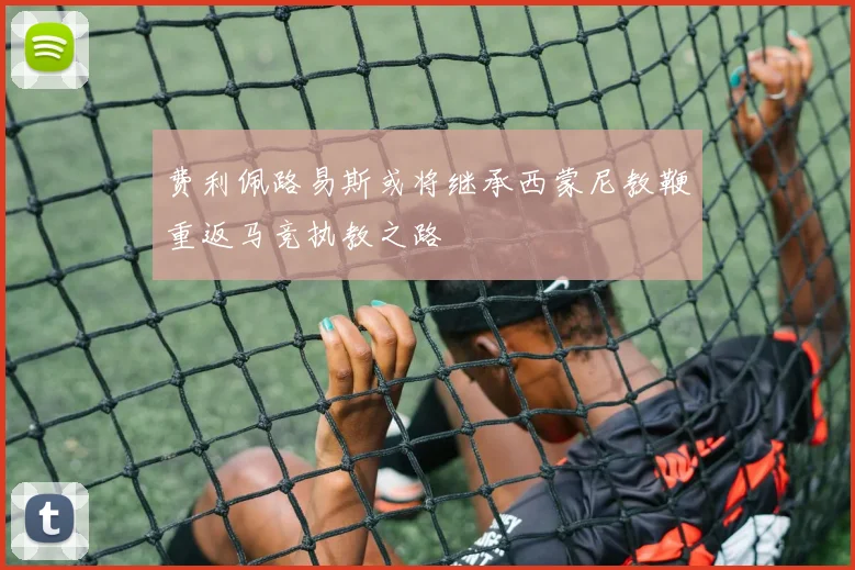 费利佩路易斯或将继承西蒙尼教鞭重返马竞执教之路
