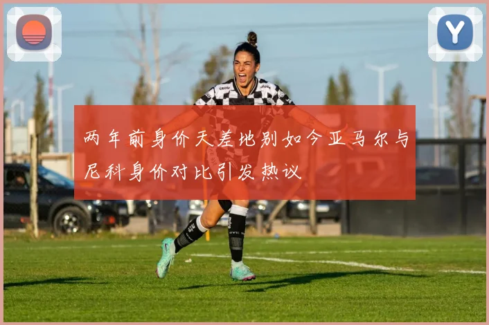 两年前身价天差地别如今亚马尔与尼科身价对比引发热议