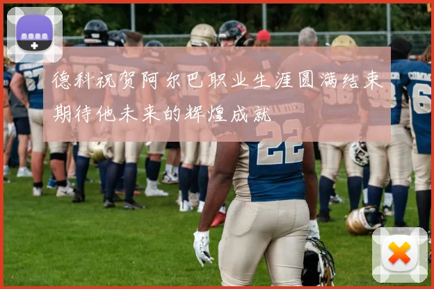 德科祝贺阿尔巴职业生涯圆满结束期待他未来的辉煌成就