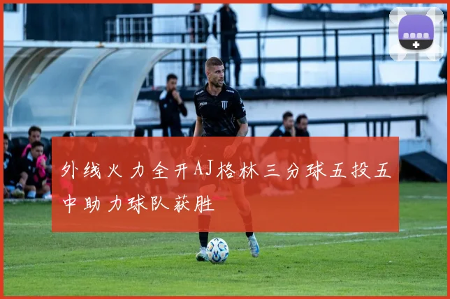 外线火力全开AJ格林三分球五投五中助力球队获胜