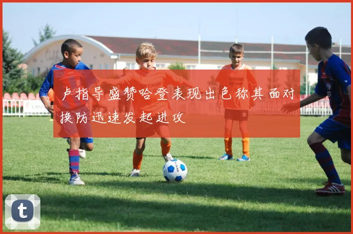 卢指导盛赞哈登表现出色称其面对换防迅速发起进攻