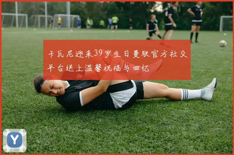 卡瓦尼迎来39岁生日曼联官方社交平台送上温馨祝福与回忆