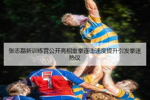 张志磊新训练营公开亮相重拳连击速度提升引发拳迷热议 - JIUZHOUSPORTS