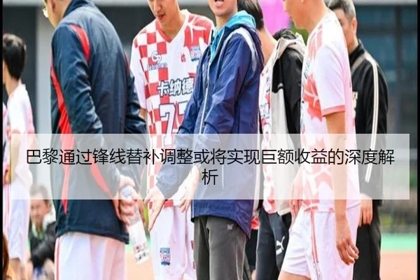 巴黎通过锋线替补调整或将实现巨额收益的深度解析 - JIUZHOUSPORTS