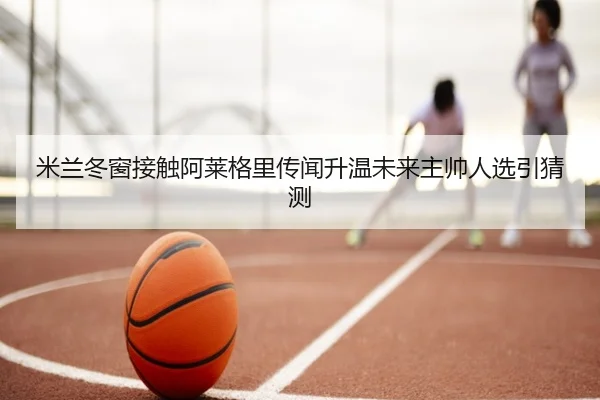米兰冬窗接触阿莱格里传闻升温未来主帅人选引猜测 - JIUZHOUSPORTS
